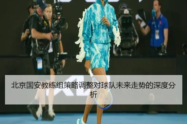 北京国安教练组策略调整对球队未来走势的深度分析